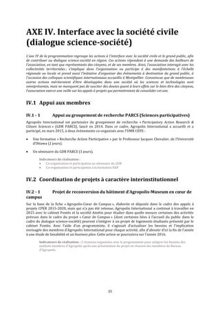 35
AXE IV. Interface avec la société civile
(dialogue science-société)
L’axe IV de la programmation regroupe les actions à l'interface avec la société civile et le grand public, afin
de contribuer au dialogue science-société en région. Ces actions répondent à une demande des bailleurs de
l’association, en tant que représentants des citoyens, et de ses membres. Ainsi, l’association interagit avec les
collectivités territoriales ; s’implique dans l’organisation ou participe à des manifestations à l’échelle
régionale ou locale et prend aussi l’initiative d’organiser des évènements à destination du grand public, à
l'occasion des colloques scientifiques internationaux accueillis à Montpellier. Convaincue que de nombreuses
autres actions mériteraient d’être développées dans une société où les sciences et technologies sont
omniprésentes, mais ne manquent pas de susciter des doutes quant à leurs effets sur le bien-être des citoyens,
l’association exerce une veille sur les appels à projets qui permettraient de consolider cet axe.
IV.1 Appui aux membres
IV.1 - 1 Appui au groupement de recherche PARCS (Sciences participatives)
Agropolis International est partenaire du groupement de recherche « Participatory Action Research &
Citizen Sciences » (GDR PARCS), lancé en 2014. Dans ce cadre, Agropolis International a accueilli et a
participé, en mars 2015, à deux évènements co-organisés avec l’UMR CEFE :
 Une formation « Recherche Action Participative » par le Professeur Jacques Chevalier, de l’Université
d’Ottawa (2 jours).
 Un séminaire du GDR PARCS (3 jours).
Indicateurs de réalisation :
 Co-organisation et participation au séminaire du GDR
 Co-organisation et participation à la formation RAP
IV.2 Coordination de projets à caractère interinstitutionnel
IV.2 - 1 Projet de reconversion du bâtiment d’Agropolis-Museum en cœur de
campus
Sur la base de la fiche « Agropolis-Cœur de Campus », élaborée et déposée dans le cadre des appels à
projets CPER 2015-2020, mais qui n’a pas été retenue, Agropolis International a continué à travailler en
2015 avec le cabinet Fontès et la société Amétis pour étudier dans quelle mesure certaines des activités
prévues dans le cadre du projet « Cœur de Campus » (dont certaines liées à l’accueil du public dans le
cadre du dialogue science-société) peuvent s’intégrer à un projet de logements étudiants présenté par le
cabinet Fontès. Avec l’aide d’un programmiste, il s’agissait d’actualiser les besoins et l’implication
envisagée des membres d’Agropolis International pour chaque activité, afin d’aboutir d’ici la fin de l’année
à une étude de faisabilité et un business plan. Cette action se poursuivra sur l’année 2016.
Indicateurs de réalisation : 2 réunions organisées avec le programmiste pour intégrer les besoins des
instituts membres d’Agropolis après une présentation du projet en réunion des membres du Bureau
d’Agropolis
 