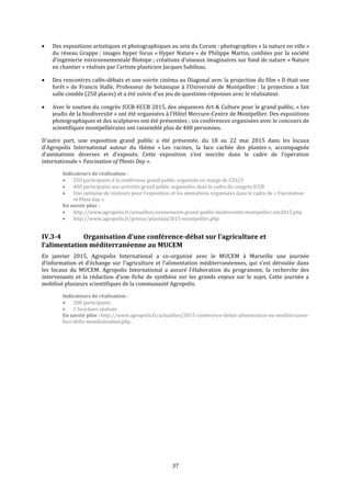 37
 Des expositions artistiques et photographiques au sein du Corum : photographies « la nature en ville »
du réseau Grappe ; images hyper focus « Hyper Nature » de Philippe Martin, confiées par la société
d’ingénierie environnementale Biotope ; créations d’oiseaux imaginaires sur fond de nature « Nature
en chantier » réalisés par l’artiste plasticien Jacques Subileau.
 Des rencontres cafés-débats et une soirée cinéma au Diagonal avec la projection du film « Il était une
forêt » de Francis Hallé, Professeur de botanique à l’Université de Montpellier : la projection a fait
salle comble (250 places) et a été suivie d’un jeu de questions-réponses avec le réalisateur.
 Avec le soutien du congrès ICCB-ECCB 2015, des séquences Art & Culture pour le grand public, « Les
jeudis de la biodiversité » ont été organisées à l’Hôtel Mercure-Centre de Montpellier. Des expositions
photographiques et des sculptures ont été présentées ; six conférences organisées avec le concours de
scientifiques montpelliérains ont rassemblé plus de 400 personnes.
D’autre part, une exposition grand public a été présentée, du 18 au 22 mai 2015 dans les locaux
d’Agropolis International autour du thème « Les racines, la face cachée des plantes », accompagnée
d’animations diverses et d’exposés. Cette exposition s’est inscrite dans le cadre de l’opération
internationale « Fascination of Plants Day ».
Indicateurs de réalisation :
 250 participants à la conférence grand public organisée en marge de CSA15
 400 participants aux activités grand public organisées dans le cadre du congrès ICCB
 Une centaine de visiteurs pour l’exposition et les animations organisées dans le cadre de « Fascination
of Plant day »
En savoir plus :
 http://www.agropolis.fr/actualites/evenements-grand-public-biodiversite-montpellier-ete2015.php
 http://www.agropolis.fr/presse/plantday2015-montpellier.php
IV.3-4 Organisation d’une conférence-débat sur l’agriculture et
l’alimentation méditerranéenne au MUCEM
En janvier 2015, Agropolis International a co-organisé avec le MUCEM à Marseille une journée
d’information et d’échange sur l’agriculture et l’alimentation méditerranéennes, qui s’est déroulée dans
les locaux du MUCEM. Agropolis International a assuré l’élaboration du programme, la recherche des
intervenants et la rédaction d’une fiche de synthèse sur les grands enjeux sur le sujet. Cette journée a
mobilisé plusieurs scientifiques de la communauté Agropolis.
Indicateurs de réalisation :
 200 participants
 1 brochure réalisée
En savoir plus : http://www.agropolis.fr/actualites/2015-conference-debat-alimentation-en-mediterranee-
face-defis-mondialisation.php
 