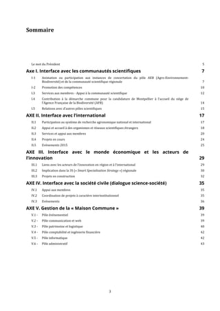 3
Sommaire
Le mot du Président 5
Axe I. Interface avec les communautés scientifiques 7
I-1 Animation ou participation aux instances de concertation du pôle AEB (Agro-Environnement-
Biodiversité) et de la communauté scientifique régionale 7
I-2 Promotion des compétences 10
I.3 Services aux membres - Appui à la communauté scientifique 12
I.4 Contribution à la démarche commune pour la candidature de Montpellier à l’accueil du siège de
l’Agence Française de la Biodiversité (AFB) 14
I.5 Relations avec d’autres pôles scientifiques 15
AXE II. Interface avec l’international 17
II.1 Participation au système de recherche agronomique national et international 17
II.2 Appui et accueil à des organismes et réseaux scientifiques étrangers 18
II.3 Services et appui aux membres 20
II.4 Projets en cours 24
II.5 Evènements 2015 25
AXE III. Interface avec le monde économique et les acteurs de
l’innovation 29
III.1 Liens avec les acteurs de l’innovation en région et à l’international 29
III.2 Implication dans la 3S (« Smart Specialisation Strategy ») régionale 30
III.3 Projets en construction 32
AXE IV. Interface avec la société civile (dialogue science-société) 35
IV.1 Appui aux membres 35
IV.2 Coordination de projets à caractère interinstitutionnel 35
IV.3 Evènements 36
AXE V. Gestion de la « Maison Commune » 39
V.1 - Pôle événementiel 39
V.2 - Pôle communication et web 39
V.3 - Pôle patrimoine et logistique 40
V.4 - Pôle comptabilité et ingénierie financière 42
V.5 - Pôle informatique 42
V.6 - Pôle administratif 43
 