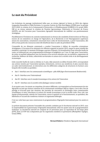 5
Le mot du Président
Les évolutions du paysage institutionnel telles que, au niveau régional, la fusion en 2016 des régions
Languedoc-Roussillon et Midi-Pyrénées, le nouveau Contrat de Plan Etat-Région (CPER) pour la période
2015-2020, la création de la Communauté d'Universités et d’Etablissements (COMUE) et le projet IDEX-
UM et, au niveau national, la création de l’Institut Agronomique, Vétérinaire et Forestier de France
(IAVFF), ont été l’occasion pour l’association Agropolis International de redéfinir son positionnement
stratégique.
Parallèlement à l’évolution du contexte institutionnel, la révision des modalités d’intervention de l’Etat (au
travers de ses ministères en charge de l’Agriculture, de la Recherche et de l’Enseignement supérieur)
envers les associations, notamment concernant leurs coûts de fonctionnement, a privé l’association, dès
2015, d’une partie des ressources dont elle bénéficiait dans le cadre du précédent CPER.
L’ensemble de ces éléments contextuels a conduit l’association à définir de nouvelles orientations
stratégiques, à l’occasion d’un séminaire de réflexion organisé en janvier 2015, auquel la quasi-totalité des
membres a participé. Ce moment d’échanges a permis d’aboutir à la formalisation d’une nouvelle feuille de
route, se traduisant par une programmation technique et budgétaire sur 3 ans. Il s’agit, pour l’association,
de rester en parfaite adéquation avec les besoins et les services attendus par ses membres, organismes de
recherche, bailleurs de fonds, collectivités territoriales et acteurs de la société civile et du développement
économique.
Cette nouvelle feuille de route se décline en 4 axes, déjà annoncés en début d’année 2015, correspondant
aux actions menées par l’association (projets, évènements, services aux membres), le plus souvent dans
un cadre interinstitutionnel, en interaction avec les différentes catégories de structures et d’acteurs avec
lesquels elle travaille au quotidien :
 Axe I - Interface avec les communautés scientifiques - pôle AEB (Agro-Environnement-Biodiversité)
 Axe II - Interface avec l’international
 Axe III - Interface avec le monde économique et les acteurs de l’innovation
 Axe IV - Interface avec la société civile (dialogue science-société)
A ces quatre axes s’en ajoute un cinquième, de nature différente, correspondant au fonctionnement du site
Agropolis en tant que maison commune de la communauté scientifique AEB en région, c’est-à-dire, lieu de
partage et d’accueil pour des réunions, des journées de rencontres et d’échanges entre communautés
scientifiques et entre chercheurs et acteurs du monde économique et de la société civile. Pour cela, une
équipe professionnelle, salariée de l’association, assure la gestion et le fonctionnement, au quotidien, des
bâtiments et l’accueil des nombreux visiteurs et organismes hébergés.
C'est sur cette base que nous construisons la programmation d'Agropolis International pour les années à
venir.
Le présent document présente l’ensemble des activités conduites par le Secrétariat exécutif en 2015, sous
la responsabilité de la gouvernance d’Agropolis International, selon les quatre axes de sa programmation
technique. Le Secrétariat exécutif est composé de 23 personnes pour un équivalent de 20 temps plein
(ETP), dont 2,5 ETP mis à disposition par les organismes membres et partenaires (Montpellier SupAgro,
Cirad, CNRS).
Bernard Hubert, Président d’Agropolis International
 