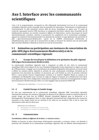 7
Axe I. Interface avec les communautés
scientifiques
L’axe I de la programmation correspond au rôle d’Agropolis International vis-à-vis de la communauté
scientifique régionale qu’elle rassemble, dans les domaines de l’agriculture, l’alimentation, la biodiversité et
l’environnement. Ce pôle représente environ 40% des forces scientifiques en région avec 75 unités de
recherche regroupant environ 2700 chercheurs et enseignants-chercheurs répartis dans l'ensemble des 28
établissements membres. Les activités consistent à diffuser de l’information ; animer des groupes de travail
interinstitutionnels ; présenter, valoriser et promouvoir les compétences de la communauté scientifique ;
appuyer les initiatives interinstitutionnelles à la demande des membres. Il s’agit également de représenter le
pôle « Agro-Environnement-Biodiversité » auprès de la COMUE (Communauté d’Universités et
d’Etablissements), dans le cadre de sa structuration en pôles, et d'assurer les relations avec les autres pôles
déjà constitués (Rabelais et Balard) ou d’autres en cours de structuration.
I-1 Animation ou participation aux instances de concertation du
pôle AEB (Agro-Environnement-Biodiversité) et de la
communauté scientifique régionale
I.1 - 1 Groupe de travail pour la définition et le périmètre du pôle régional
AEB (Agro-Environnement-Biodiversité)
La communauté scientifique régionale tend à s’organiser en pôles de site. Ainsi la communauté
scientifique AEB, réunie depuis 25 ans sous l’étendard d’Agropolis, la plus importante en région avec près
de 2700 personnes, a engagé sous la coordination du président d’Agropolis International, un travail visant
à définir les contours précis, objectifs et activités de cette communauté scientifique, formalisé par la
production d’un document de synthèse. Ce document, qui a été finalisé au cours du premier trimestre
2015, a aussi permis d’assoir l’argumentaire transmis à la ministre Ségolène Royal en soutien à la
candidature de Montpellier pour l’accueil du siège de l’Agence Française de la Biodiversité (voir §I.4).
C'est également dans cette configuration réunissant les équipes de recherche et d'enseignement en Agro-
Environnement et Biodiversité que celles-ci se sont engagées dans le projet de l'IDEX-UM.
Indicateurs de réalisation : 1 document de synthèse
I.1 - 2 Comité Europe et Comité Arago
En tant que représentante de la communauté scientifique régionale AEB, l'association Agropolis
International participe aux instances régionales de décision et de réflexion comme le comité Europe et le
comité Arago, qui tient lieu de CCRRDT (Comité Consultatif Régional pour la Recherche et le
Développement Technologique). Dans ce cadre, Agropolis International met à disposition des ressources
humaines et des études issues de ses activités et de celles de ses membres. Elle se fait le relais des
informations utiles dans les deux sens.
Indicateurs de réalisation :
 Participation à 2 réunions du Comité Arago
 Participation à 6 réunions du Comité Europe
I.1 - 3 Communication
Coordination, édition et diffusion de la lettre « e-sciences vertes »
Publiée en français, la lettre électronique d’information mensuelle « e-sciences vertes » est destinée à
présenter des actualités de la communauté scientifique régionale. Elle est diffusée électroniquement à
 