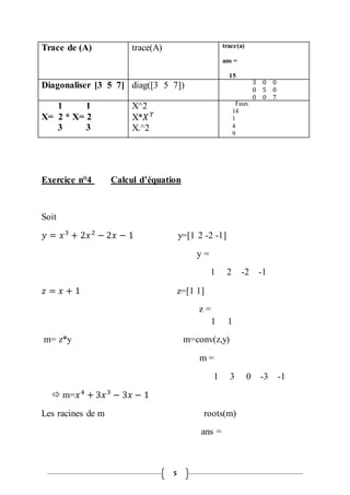 Trace de (A) trace(A) trace(a) 
5 
ans = 
15 
Diagonaliser [3 5 7] diag([3 5 7]) 3 0 0 
0 5 0 
0 0 7 
1 1 
X= 2 * X= 2 
3 3 
X^2 
X*푋 푇 
X.^2 
Faux 
14 
1 
4 
9 
Exercice n°4 Calcul d’équation 
Soit 
푦 = 푥 3 + 2푥 2 − 2푥 − 1 y=[1 2 -2 -1] 
y = 
1 2 -2 -1 
푧 = 푥 + 1 z=[1 1] 
z = 
1 1 
m= z*y m=conv(z,y) 
m = 
1 3 0 -3 -1 
 m=푥 4 + 3푥 3 − 3푥 − 1 
Les racines de m roots(m) 
ans = 
 