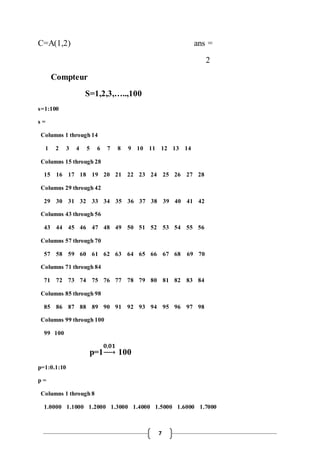 C=A(1,2) ans = 
7 
2 
Compteur 
S=1,2,3,…..,100 
s=1:100 
s = 
Columns 1 through 14 
1 2 3 4 5 6 7 8 9 10 11 12 13 14 
Columns 15 through 28 
15 16 17 18 19 20 21 22 23 24 25 26 27 28 
Columns 29 through 42 
29 30 31 32 33 34 35 36 37 38 39 40 41 42 
Columns 43 through 56 
43 44 45 46 47 48 49 50 51 52 53 54 55 56 
Columns 57 through 70 
57 58 59 60 61 62 63 64 65 66 67 68 69 70 
Columns 71 through 84 
71 72 73 74 75 76 77 78 79 80 81 82 83 84 
Columns 85 through 98 
85 86 87 88 89 90 91 92 93 94 95 96 97 98 
Columns 99 through 100 
99 100 
p=1 
ퟎ,ퟎퟏ 
→ 100 
p=1:0.1:10 
p = 
Columns 1 through 8 
1.0000 1.1000 1.2000 1.3000 1.4000 1.5000 1.6000 1.7000 
 