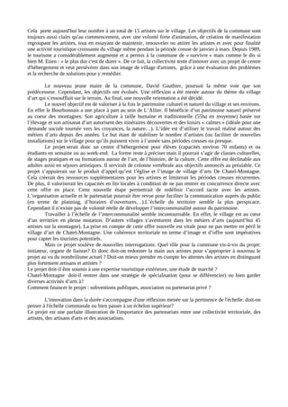 Cela porte aujourd'hui leur nombre à un total de 15 artistes sur le village. Les objectifs de la commune sont
toujours aussi clairs qu'au commencement, avec une volonté forte d'animation, de création de manifestation
regroupant les artistes, tout en essayant de maintenir, renouveler ou attirer les artistes et avec pour finalité
une activité touristique croissante du village même pendant la période creuse de janvier à mars. Depuis 1989,
le tourisme a considérablement augmenté et a permis à la commune de « survivre » mais comme le dis si
bien M. Etien : « le plus dur c'est de durer ». De ce fait, la collectivité tente d'innover avec un projet de centre
d'hébergement et veut persévérer dans son image de village d'artistes, grâce à une évaluation des problèmes
et la recherche de solutions pour y remédier.

         Le nouveau jeune maire de la commune, David Gauthier, poursuit la même voie que son
prédécesseur. Cependant, les objectifs ont évolués. Une réflexion a été menée autour du thème du village
d’art qui s’essoufflait sur le terrain. Au final, une nouvelle orientation a été décidé.
         Le nouvel objectif est de valoriser à la fois le patrimoine culturel et naturel du village et ses environs.
En effet le Bourbonnais a une place à part au sein de L’Allier. Il bénéficie d’un patrimoine naturel préservé
au coeur des montagnes. Son agriculture à taille humaine et traditionnelle (55ha en moyenne) basée sur
l’élevage et son artisanat d’art autorisent des itinéraires découvertes et des loisirs « calmes » (idéale pour une
demande sociale tournée vers les croyances, la nature…). L’idée est d’utiliser le travail réalisé autour des
métiers d’arts depuis des années. Le but étant de stabiliser le nombre d’artistes (ou faciliter de nouvelles
installations) sur le village pour qu’ils puissent vivre à l’année sans périodes creuses ou presque.
         Le projet serait donc un centre d’hébergement pour élèves (capacités environ 70 enfants) et ou
étudiants en semaine ou au week-end. La forme reste à préciser mais il pourrait s’agir de classes culturelles,
de stages pratiques et ou formations autour de l’art, de l’histoire, de la culture. Cette offre est déclinable aux
adultes aussi en séjours artistiques. Il servirait de colonne vertébrale aux objectifs annoncés au préalable. Ce
projet s’appuierait sur le produit d’appel qu’est l’église et l’image de village d’arts De Chatel-Montagne.
Cela créerait des ressources supplémentaires pour les artistes et limiterait les périodes creuses récurrentes.
De plus, il valoriserait les capacités en lits locales à condition de ne pas rentrer en concurrence directe avec
cette offre en place. Cette nouvelle étape permettrait de redéfinir l’accord tacite avec les artistes.
L’organisation actuelle et le partenariat pourrait être revue pour faciliter la communication auprès du public
(en terme de planning, d’horaires d’ouvertures…).L’échelle du territoire semble la plus perspicace.
Cependant il n’existe pas de volonté réelle de développer l’intercommunalité autour du patrimoine.
         Travailler à l’échelle de l’intercommunalité semble incontournable. En effet, le village est au cœur
d’un territoire en pleine mutation. D’autres villages s’aventurent dans les métiers d’arts (aujourd’hui 45
artistes sur la montagne). La prise en compte de cette offre nouvelle est vitale pour ne pas mettre en péril le
village d’art de Chatel-Montagne. Une cohérence territoriale en terme d’image et d’offre sont impératives
pour capter les touristes potentiels.
         Mais ce projet soulève de nouvelles interrogations. Quel rôle pour la commune vis-à-vis du projet:
initiateur, organe de liaison? Et donc doit-on redonner la main aux artistes pour s’approprier à nouveau le
projet au vu du nombrilisme actuel ? Doit-on mieux prendre en compte les attentes des artistes en distinguant
plus fortement artisans et artistes ?
Le projet doit-il être soumis à une expertise touristique extérieure, une étude de marché ?
Chatel-Montagne doit-il rentrer dans une stratégie de spécialisation (pour se différencier) ou bien garder
diverses activités d’arts à?
Comment financer le projet : subventions publiques, association ou partenariat privé ?

          L'innovation dans la durée s'accompagne d'une réflexion menée sur la pertinence de l'échelle: doit-on
penser à l'échelle communale ou bien passer à un échelon supérieur?
Ce projet est une parfaite illustration de l'importance des partenariats entre une collectivité territoriale, des
artistes, des artisans d'arts et des associations.
 