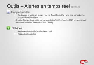 Outils – Alertes en temps réel (part 2)
Google Reader:
• Gestion de la veille en temps réel via TweetDeck (Ex : une liste par colonne,
pop-up de notifications, … .
Google Reader étant en fin de vie, une liste d’outils d’alertes RSS en temps réel
devra être trouvée. Exemple d’outil : feedly.

Netvibes :
•
•

Alertes en temps-réel sur le dashboard
Rapports et analytics

 