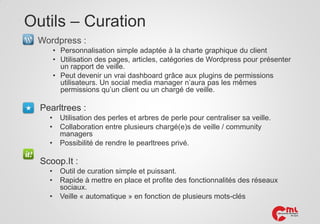 Outils – Curation
Wordpress :
• Personnalisation simple adaptée à la charte graphique du client
• Utilisation des pages, articles, catégories de Wordpress pour présenter
un rapport de veille.
• Peut devenir un vrai dashboard grâce aux plugins de permissions
utilisateurs. Un social media manager n’aura pas les mêmes
permissions qu’un client ou un chargé de veille.

Pearltrees :
•
•

•

Utilisation des perles et arbres de perle pour centraliser sa veille.
Collaboration entre plusieurs chargé(e)s de veille / community
managers
Possibilité de rendre le pearltrees privé.

Scoop.It :
•
•
•

Outil de curation simple et puissant.
Rapide à mettre en place et profite des fonctionnalités des réseaux
sociaux.
Veille « automatique » en fonction de plusieurs mots-clés

 