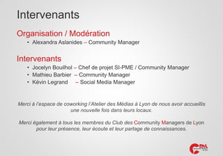 Intervenants
Organisation / Modération
• Alexandra Aslanides – Community Manager

Intervenants
• Jocelyn Bouilhol – Chef de projet SI-PME / Community Manager
• Mathieu Barbier – Community Manager
• Kévin Legrand – Social Media Manager

Merci à l’espace de coworking l’Atelier des Médias à Lyon de nous avoir accueillis
une nouvelle fois dans leurs locaux.
Merci également à tous les membres du Club des Community Managers de Lyon
pour leur présence, leur écoute et leur partage de connaissances.

 