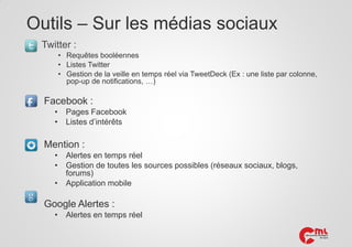 Outils – Sur les médias sociaux
Twitter :
• Requêtes booléennes
• Listes Twitter
• Gestion de la veille en temps réel via TweetDeck (Ex : une liste par colonne,
pop-up de notifications, …)

Facebook :
•
•

Pages Facebook
Listes d’intérêts

Mention :
•
•
•

Alertes en temps réel
Gestion de toutes les sources possibles (réseaux sociaux, blogs,
forums)
Application mobile

Google Alertes :
•

Alertes en temps réel

 
