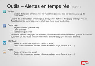 Outils – Alertes en temps réel (part 1)
Twitter :
• Gestion de la veille en temps réel via TweetDeck (Ex : une liste par colonne, pop-up de
notifications, …)

L’intérêt de Twitter est son streaming live. Cela permet d’afficher des popup en temps réel sur
TweetDeck (entre autre) dès qu’un mot-clé que l’on a choisi a été utilisé.

Facebook :
• Pages Facebook (+ Flux RSS)
• Listes d’intérêts
• Notifications par email
Permet de se créer des pages de veille et d’y publier tous les liens intéressants que l’on trouve dans
la journée. On peut aussi l’utiliser via les listes d’intérêt des pages ainsi que des RSS.

Mention :
•
•

Alertes en temps réel (application desktop, email)
Gestion de nombreuses sources (réseaux sociaux, blogs, forums, actu, …)

Alerti :
•
•

Alertes en temps réel (email)
Gestion de nombreuses sources (réseaux sociaux, blogs, forums, actu, …)

 