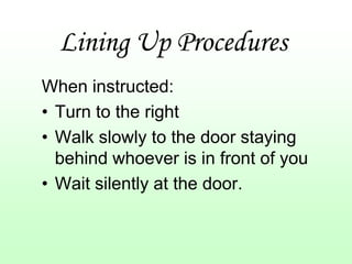 Lining Up Procedures
When instructed:
• Turn to the right
• Walk slowly to the door staying
  behind whoever is in front of you
• Wait silently at the door.
 