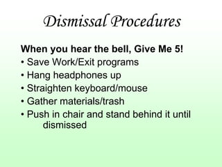 Dismissal Procedures
When you hear the bell, Give Me 5!
• Save Work/Exit programs
• Hang headphones up
• Straighten keyboard/mouse
• Gather materials/trash
• Push in chair and stand behind it until
      dismissed
 