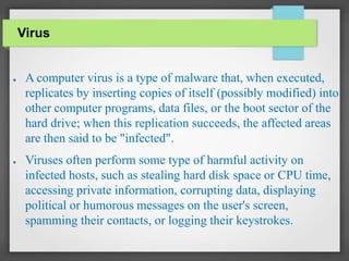 ● A computer virus is a type of malware that, when executed,
replicates by inserting copies of itself (possibly modified) into
other computer programs, data files, or the boot sector of the
hard drive; when this replication succeeds, the affected areas
are then said to be "infected".
● Viruses often perform some type of harmful activity on
infected hosts, such as stealing hard disk space or CPU time,
accessing private information, corrupting data, displaying
political or humorous messages on the user's screen,
spamming their contacts, or logging their keystrokes.
Virus
 