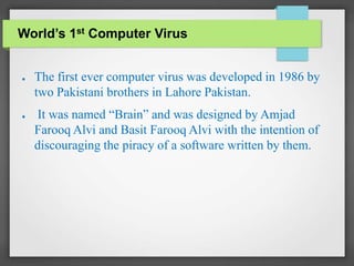 World’s 1st Computer Virus
● The first ever computer virus was developed in 1986 by
two Pakistani brothers in Lahore Pakistan.
● It was named “Brain” and was designed by Amjad
Farooq Alvi and Basit Farooq Alvi with the intention of
discouraging the piracy of a software written by them.
 