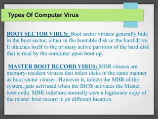 BOOT SECTOR VIRUS: Boot sector viruses generally hide
in the boot sector, either in the bootable disk or the hard drive.
It attaches itself to the primary active partition of the hard disk
that is read by the computer upon boot up.
MASTER BOOT RECORD VIRUS: MBR viruses are
memory-resident viruses that infect disks in the same manner
as boot sector viruses. However it, infects the MBR of the
system, gets activated when the BIOS activates the Master
boot code. MBR infectors normally save a legitimate copy of
the master boot record in an different location.
Types Of Computer Virus
 
