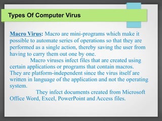 Types Of Computer Virus
Macro Virus: Macro are mini-programs which make it
possible to automate series of operations so that they are
performed as a single action, thereby saving the user from
having to carry them out one by one.
Macro viruses infect files that are created using
certain applications or programs that contain macros.
They are platform-independent since the virus itself are
written in language of the application and not the operating
system.
They infect documents created from Microsoft
Office Word, Excel, PowerPoint and Access files.
 
