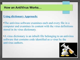 Using dictionary Approach:
•The antivirus software examines each and every file in a
computer and examines its content with the virus definitions
stored in its virus dictionary.
•A virus dictionary is an inbuilt file belonging to an antivirus
software that contains code identified as a virus by the
antivirus authors.
How an AntiVirus Works…
 