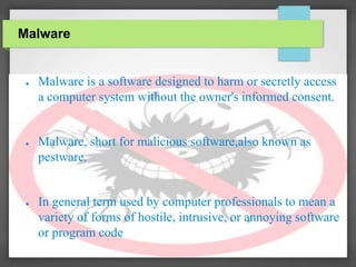 Malware
● Malware is a software designed to harm or secretly access
a computer system without the owner's informed consent.
● Malware, short for malicious software,also known as
pestware.
● In general term used by computer professionals to mean a
variety of forms of hostile, intrusive, or annoying software
or program code
 