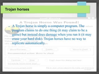 Trojan horses
● A Trojan horse is simply a computer program. The
program claims to do one thing (it may claim to be a
game) but instead does damage when you run it (it may
erase your hard disk). Trojan horses have no way to
replicate automatically.
 