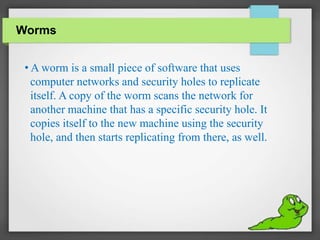 Worms
• A worm is a small piece of software that uses
computer networks and security holes to replicate
itself. A copy of the worm scans the network for
another machine that has a specific security hole. It
copies itself to the new machine using the security
hole, and then starts replicating from there, as well.
 