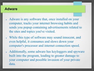 Adware
● Adware is any software that, once installed on your
computer, tracks your internet browsing habits and
sends you popup containing advertisements related to
the sites and topics you've visited.
● While this type of software may sound innocent, and
even helpful, it consumes and slows down your
computer's processor and internet connection speed.
● Additionally, some adware has keyloggers and spyware
built into the program, leading to greater damage to
your computer and possible invasion of your private
data.
 