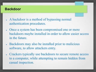Backdoor
● A backdoor is a method of bypassing normal
authentication procedures.
● Once a system has been compromised one or more
backdoors maybe installed in order to allow easier access
in the future.
● Backdoors may also be installed prior to malicious
software, to allow attackers entry.
● Crackers typically use backdoors to secure remote access
to a computer, while attempting to remain hidden from
casual inspection.
 