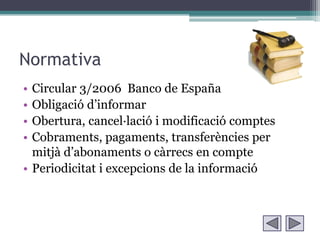 Normativa
• Circular 3/2006 Banco de España
• Obligació d’informar
• Obertura, cancel·lació i modificació comptes
• Cobraments, pagaments, transferències per
  mitjà d’abonaments o càrrecs en compte
• Periodicitat i excepcions de la informació
 