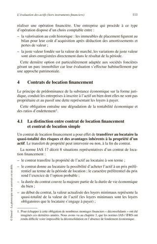 L’évaluation des actifs (hors instruments ﬁnanciers) 111
©Dunod–Laphotocopienonautoriséeestundélit.
réaliser une opération ﬁnancière. Une entreprise qui procède à ce type
d’opération dispose d’un choix comptable entre :
– la valorisation au coût historique : les immeubles de placement ﬁgurent au
bilan pour leur coût d’acquisition après déduction des amortissements et
pertes de valeur ;
– la juste valeur fondée sur la valeur de marché, les variations de juste valeur
sont alors enregistrées directement dans le résultat de la période.
Cette dernière option est particulièrement adaptée aux sociétés foncières
gérant un parc immobilier car leur évaluation s’effectue habituellement par
une approche patrimoniale.
4 Contrats de location ﬁnancement
Le principe de prédominance de la substance économique sur la forme juri-
dique, conduit les entreprises à inscrire à l’actif un bien dont elles ne sont pas
propriétaire et au passif une dette représentant les loyers à payer.
Cette obligation entraîne une dégradation de la rentabilité économique et
des ratios d’endettement1.
4.1 La distinction entre contrat de location ﬁnancement
et contrat de location simple
Un contrat de location ﬁnancement a pour effet de transférer au locataire la
quasi-totalité des risques et des avantages inhérents à la propriété d’un
actif. Le transfert de propriété peut intervenir ou non, à la ﬁn du contrat.
La norme IAS 17 décrit 8 situations représentatives d’un contrat de loca-
tion ﬁnancement :
– le contrat transfère la propriété de l’actif au locataire à son terme ;
– le contrat donne au locataire la possibilité d’acheter l’actif à un prix préfé-
rentiel au terme de la période de location ; le caractère préférentiel du prix
rend l’exercice de l’option probable ;
– la durée du contrat couvre la majeure partie de la durée de vie économique
du bien ;
– au début du contrat, la valeur actualisée des loyers minimaux représente la
quasi-totalité de la valeur de l’actif (les loyers minimaux sont les loyers
obligatoires que le locataire s’engage à payer) ;
1. Pour échapper à cette obligation de nombreux montages ﬁnanciers « déconsolidants » ont été
imaginés ces dernières années. Nous avons vu au chapitre 3, que les normes IAS / IFRS ont
rendu difﬁcile voire impossible la déconsolidation en l’absence de fondement économique.
 