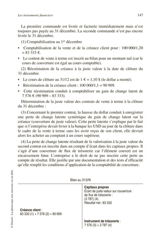 Les instruments ﬁnanciers 147
©Dunod–Laphotocopienonautoriséeestundélit.
La première commande est livrée et facturée immédiatement mais n’est
toujours pas payée au 31 décembre. La seconde commande n’est pas encore
livrée le 31 décembre.
(1) Comptabilisation au 1er décembre
• Comptabilisation de la vente et de la créance client pour : 100 000/1,20
= 83 333 €.
• Le contrat de vente à terme est inscrit au bilan pour un montant nul (car le
cours de couverture est égal au cours comptable).
(2) Réestimation de la créance à la juste valeur à la date de clôture du
31 décembre
• Le cours de clôture au 31/12 est de 1 € = 1,10 $ (le dollar a monté).
• Réestimation de la créance client : 100 000/1,1 = 90 909.
• Cette réestimation conduit à comptabiliser un gain de change latent de
7 576 € (90 909 – 83 333).
Détermination de la juste valeur des contrats de vente à terme à la clôture
du 31 décembre :
(3) Concernant le premier contrat, la hausse du dollar conduit à enregistrer
une perte de change latente symétrique du gain de change latent sur la
créance (couverture de juste valeur). Cette perte latente s’explique par le fait
que si l’entreprise devait livrer à la banque les USD au jour de la clôture dans
le cadre de la vente à terme sans les avoir reçus de son client, elle devrait
alors les acheter au comptant à un cours supérieur.
(4) La perte de change latente résultant de la valorisation à la juste valeur du
second contrat est inscrite dans un compte d’écart dans les capitaux propres. Il
s’agit d’une couverture de ﬂux de trésorerie car l’élément couvert est un
encaissement futur. L’entreprise a le droit de ne pas inscrire cette perte au
compte de résultat. Elle justiﬁe par une documentation et des tests d’efﬁcacité
qu’elle remplit les conditions d’application de la comptabilité de couverture.
Bilan au 31/2/N
Capitaux propres
Écart de juste valeur sur couverture
de ﬂux de trésorerie :
(3 787) (4)
Résultat net : 83 333
Créance client :
83 333 (1) + 7 576 (2) = 90 909
Instrument de trésorerie :
7 576 (3) + 3 787 (4)
 