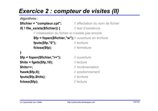 Exercice 2 : compteur de visites (II)
Algorithme :
$fichier = "compteur.cpt";                  // affectation du nom de fichier
if( ! file_exists($fichier)) {              // test d’existence
           // initialisation du fichier si n’existe pas encore
           $fp = fopen($fichier,"w");// ouverture en écriture
           fputs($fp,"0");                  // écriture
           fclose($fp);                     // fermeture
}
$fp = fopen($fichier,"r+");                 // ouverture
$hits = fgets($fp,10);                      // lecture
$hits++;                                    // incrémentation
fseek($fp,0);                               // positionnement
fputs($fp,$hits);                           // écriture
fclose($fp);                                // lecture




Le CyberZoïde Qui Frétille          http://cyberzoide.developpez.com           123/154
 