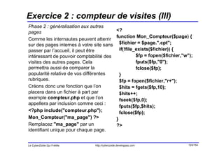 Exercice 2 : compteur de visites (III)
Phase 2 : généralisation aux autres
pages                                           <?
                                                function Mon_Compteur($page) {
Comme les internautes peuvent atterrir
sur des pages internes à votre site sans          $fichier = $page.".cpt";
passer par l’accueil, il peut être                if(!file_exists($fichier)) {
intéressant de pouvoir comptabilité des                    $fp = fopen($fichier,"w");
visites des autres pages. Cela                             fputs($fp,"0");
permettra aussi de comparer la                             fclose($fp);
popularité relative de vos différentes            }
rubriques.                                        $fp = fopen($fichier,"r+");
Créons donc une fonction que l’on                 $hits = fgets($fp,10);
placera dans un fichier à part par                $hits++;
exemple compteur.php et que l’on                  fseek($fp,0);
appellera par inclusion comme ceci :
                                                  fputs($fp,$hits);
<?php include("compteur.php");                    fclose($fp);
Mon_Compteur("ma_page") ?>                      }
Remplacez "ma_page" par un                      ?>
identifiant unique pour chaque page.


Le CyberZoïde Qui Frétille     http://cyberzoide.developpez.com                   124/154
 