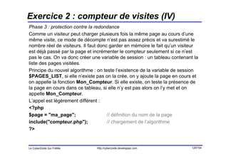 Exercice 2 : compteur de visites (IV)
Phase 3 : protection contre la redondance
Comme un visiteur peut charger plusieurs fois la même page au cours d’une
même visite, ce mode de décompte n’est pas assez précis et va surestimé le
nombre réel de visiteurs. Il faut donc garder en mémoire le fait qu’un visiteur
est déjà passé par la page et incrémenter le compteur seulement si ce n’est
pas le cas. On va donc créer une variable de session : un tableau contenant la
liste des pages visitées.
Principe du nouvel algorithme : on teste l’existence de la variable de session
$PAGES_LIST, si elle n’existe pas on la crée, on y ajoute la page en cours et
on appelle la fonction Mon_Compteur. Si elle existe, on teste la présence de
la page en cours dans ce tableau, si elle n’y est pas alors on l’y met et on
appelle Mon_Compteur.
L’appel est légèrement différent :
<?php
$page = "ma_page";                    // définition du nom de la page
include("compteur.php");              // chargement de l’algorithme
?>


Le CyberZoïde Qui Frétille     http://cyberzoide.developpez.com             125/154
 
