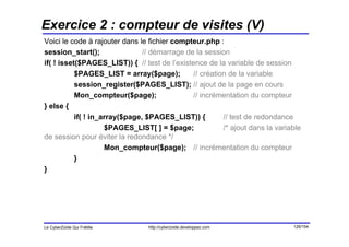 Exercice 2 : compteur de visites (V)
Voici le code à rajouter dans le fichier compteur.php :
session_start();                // démarrage de la session
if( ! isset($PAGES_LIST)) { // test de l’existence de la variable de session
           $PAGES_LIST = array($page);         // création de la variable
           session_register($PAGES_LIST); // ajout de la page en cours
           Mon_compteur($page);                // incrémentation du compteur
} else {
           if( ! in_array($page, $PAGES_LIST)) {         // test de redondance
                     $PAGES_LIST[ ] = $page;             /* ajout dans la variable
de session pour éviter la redondance */
                     Mon_compteur($page); // incrémentation du compteur
           }
}




Le CyberZoïde Qui Frétille       http://cyberzoide.developpez.com              126/154
 