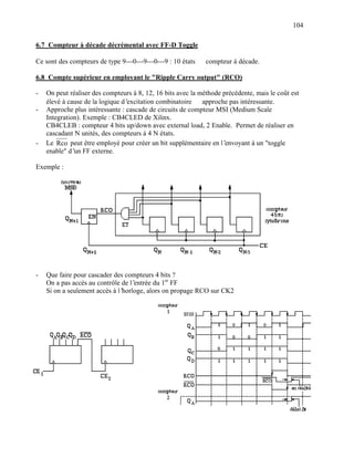 104

6.7 Compteur à décade décrémental avec FF-D Toggle

Ce sont des compteurs de type 9---0---9---0---9 : 10 états ⇒ compteur à décade.

6.8 Compte supérieur en employant le "Ripple Carry output" (RCO)

-   On peut réaliser des compteurs à 8, 12, 16 bits avec la méthode précédente, mais le coût est
    élevé à cause de la logique d’excitation combinatoire ⇒ approche pas intéressante.
-   Approche plus intéressante : cascade de circuits de compteur MSI (Medium Scale
    Integration). Exemple : CB4CLED de Xilinx.
    CB4CLEB : compteur 4 bits up/down avec external load, 2 Enable. Permet de réaliser en
    cascadant N unités, des compteurs à 4 N états.
-   Le Rco peut être employé pour créer un bit supplémentaire en l’  envoyant à un "toggle
    enable" d’ FF externe.
              un

Exemple :




-   Que faire pour cascader des compteurs 4 bits ?
    On a pas accès au contrôle de l’entrée du 1er FF
    Si on a seulement accès à l’horloge, alors on propage RCO sur CK2
 