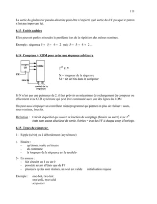111

La sortie du générateur pseudo-aléatoire peut-être n’importe quel sortie des FF puisque le patron
n’ pas important ici.
  est

6.13 Unités cachées

Elles peuvent parfois résoudre le problème lors de la répétition des mêmes nombres.

Exemple : séquence 5 → 5 → 4 → 2 puis 5 → 5 → 4 → 2 …


6.14 Compteur + ROM pour créer une séquence arbitraire



                                    2M ≥ N

                                    N = longueur de la séquence
                                    M = nb de bits dans le compteur




Si N n’ pas une puissance de 2, il faut prévoir un mécanisme de rechargement du compteur ou
       est
effacement avec CLR synchrone qui peut être commandé avec une des lignes du ROM

On peut aussi employer un contrôleur microprogrammé qui permet en plus de réaliser : sauts,
sous-routines, boucles.

Définition : Circuit séquentiel qui assure la fonction de comptage (binaire ou autre) avec 2N
             états sans aucun décodeur de sortie. Sorties = état des FF à chaque coup d’ horloge.

6.15 Types de compteur

1- Ripple (série) ou à débordement (asynchrone)

2-   Binaire :
     -    up/down, sortie en binaire
     -    ck commune
     -    la longueur de la séquence est le modulo
3- En anneau :
   - fait circuler un 1 ou un 0
   - possède autant d’  états que de FF
   - plusieurs cycles sont réalisés, un seul est valide ⇒ initialisation requise

Exemple :     one-hot, two-hot
              one-cold, two-cold
              sequencer
 