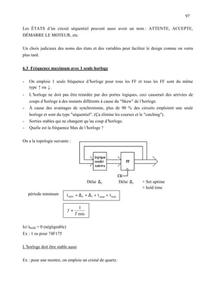 97

Les ÉTATS d’ circuit séquentiel peuvent aussi avoir un nom : ATTENTE, ACCEPTE,
            un
DÉMARRE LE MOTEUR, etc.


Un choix judicieux des noms des états et des variables peut faciliter le design comme on verra
plus tard.


6.3 Fréquence maximum avec 1 seule horloge

-   On emploie 1 seule fréquence d’horloge pour tous les FF et tous les FF sont du même
    type ↑ ou ↓.
-   L’horloge ne doit pas être retardée par des portes logiques, ceci causerait des arrivées de
    coups d’ horloge à des instants différents à cause du "Skew" de l’ horloge.
-   À cause des avantages de synchronisme, plus de 90 % des circuits emploient une seule
    horloge et sont du type "séquentiel". (Ça élimine les courses et le "catching").
-   Sorties stables qui ne changent qu’ coup d’
                                        au         horloge.
-   Quelle est la fréquence Max de l’ horloge ?


On a la topologie suivante :




                                            Délai ∆ C                Délai ∆ f   + Set uptime
                                                                                 + hold time
⇒ période minimum             t MIN = ∆ C + ∆ f + t setup + t hold

                   ⇒                  1
                              f =
                                    T min

Ici thold = 0 (négligeable)
Ex : 1 ns pour 74F175


L’horloge doit être stable aussi


Ex : pour une montre, on emploie un cristal de quartz.
 