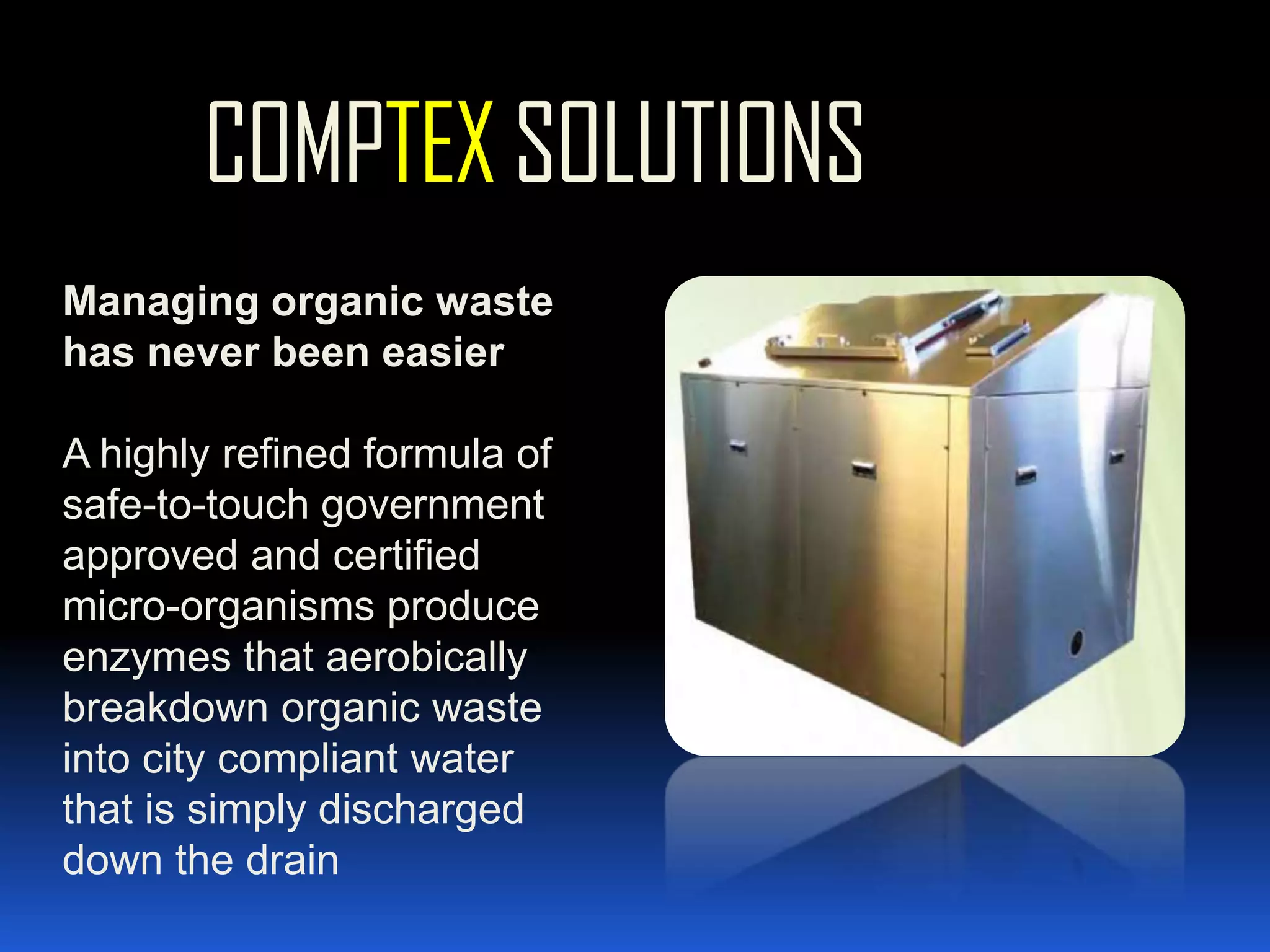 COMPTEX SOLUTIONSManaging organic waste has never been easierA highly refined formula of safe-to-touch government approved and certified micro-organisms produce enzymes that aerobically breakdown organic waste into city compliant water that is simply discharged down the drain