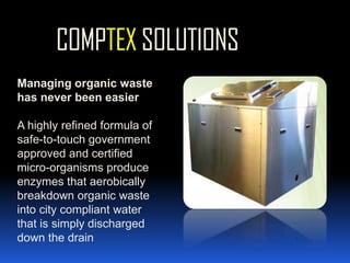 COMPTEX SOLUTIONSManaging organic waste has never been easierA highly refined formula of safe-to-touch government approved and certified micro-organisms produce enzymes that aerobically breakdown organic waste into city compliant water that is simply discharged down the drain