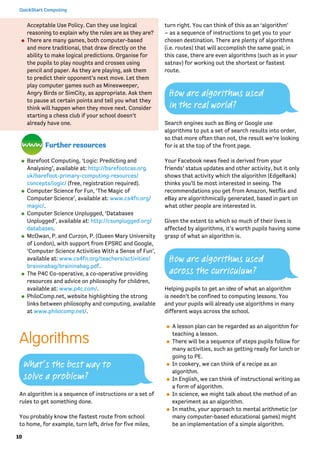 10
QuickStart Computing
Acceptable Use Policy. Can they use logical
reasoning to explain why the rules are as they are?
⚫⚫ There are many games, both computer-based
and more traditional, that draw directly on the
ability to make logical predictions. Organise for
the pupils to play noughts and crosses using
pencil and paper. As they are playing, ask them
to predict their opponent’s next move. Let them
play computer games such as Minesweeper,
Angry Birds or SimCity, as appropriate. Ask them
to pause at certain points and tell you what they
think will happen when they move next. Consider
starting a chess club if your school doesn’t
already have one.
Further resources
⚫⚫ Barefoot Computing, ‘Logic: Predicting and
Analysing’, available at: http://barefootcas.org.
uk/barefoot-primary-computing-resources/
concepts/logic/ (free, registration required).
⚫⚫ Computer Science for Fun, ‘The Magic of
Computer Science’, available at: www.cs4fn.org/
magic/.
⚫⚫ Computer Science Unplugged, ‘Databases
Unplugged’, available at: http://csunplugged.org/
databases.
⚫⚫ McOwan, P. and Curzon, P. (Queen Mary University
of London), with support from EPSRC and Google,
‘Computer Science Activities With a Sense of Fun’,
available at: www.cs4fn.org/teachers/activities/
braininabag/braininabag.pdf.
⚫⚫ The P4C Co-operative, a co-operative providing
resources and advice on philosophy for children,
available at: www.p4c.com/.
⚫⚫ PhiloComp.net, website highlighting the strong
links between philosophy and computing, available
at www.philocomp.net/.
Algorithms
An algorithm is a sequence of instructions or a set of
rules to get something done.
You probably know the fastest route from school
to home, for example, turn left, drive for five miles,
turn right. You can think of this as an ‘algorithm’
– as a sequence of instructions to get you to your
chosen destination. There are plenty of algorithms
(i.e. routes) that will accomplish the same goal; in
this case, there are even algorithms (such as in your
satnav) for working out the shortest or fastest
route.
Search engines such as Bing or Google use
algorithms to put a set of search results into order,
so that more often than not, the result we’re looking
for is at the top of the front page.
Your Facebook news feed is derived from your
friends’ status updates and other activity, but it only
shows that activity which the algorithm (EdgeRank)
thinks you’ll be most interested in seeing. The
recommendations you get from Amazon, Netflix and
eBay are algorithmically generated, based in part on
what other people are interested in.
Given the extent to which so much of their lives is
affected by algorithms, it’s worth pupils having some
grasp of what an algorithm is.
Helping pupils to get an idea of what an algorithm
is needn’t be confined to computing lessons. You
and your pupils will already use algorithms in many
different ways across the school.
⚫⚫ A lesson plan can be regarded as an algorithm for
teaching a lesson.
⚫⚫ There will be a sequence of steps pupils follow for
many activities, such as getting ready for lunch or
going to PE.
⚫⚫ In cookery, we can think of a recipe as an
algorithm.
⚫⚫ In English, we can think of instructional writing as
a form of algorithm.
⚫⚫ In science, we might talk about the method of an
experiment as an algorithm.
⚫⚫ In maths, your approach to mental arithmetic (or
many computer-based educational games) might
be an implementation of a simple algorithm.
How are algorithms used
in the real world?
How are algorithms used
across the curriculum?
What’s the best way to
solve a problem?
 