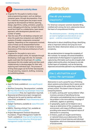14
QuickStart Computing
Classroom activity ideas
⚫⚫ Organise for the pupils to tackle a large-
scale programming project, such as making a
computer game, through decomposition. Even
for a relatively simple game the project would
typically be decomposed as follows: planning,
design, algorithms, coding, animation, graphics,
sound, debugging and sharing. A project like this
would lend itself to a collaborative, team-based
approach, with development planned over a
number of weeks.
⚫⚫ Take the case off an old desktop computer and
show the pupils how computers are made from
systems of smaller components connected
together. Depending on the components involved,
some of these can be disassembled further
still, although it’s likely to be better to look at
illustrations of the internal architecture of such
components.
⚫⚫ Organise for the pupils to carry out a
collaborative project online, for example through
developing a multi-page wiki site. For example,
pupils could take the broad topic of e-safety,
decompose this into smaller parts and then work
collaboratively to develop pages for their wiki,
exploring each individual topic. The process of
writing these pages can be further decomposed,
through planning, research, drafting, reviewing
and publishing phases.
Further resources
⚫⚫ Apps for Good, available at: www.appsforgood.
org/.
⚫⚫ Barefoot Computing, ‘Decomposition’, available
at: http://barefootcas.org.uk/sample-resources/
decomposition/ (free, but registration required).
⚫⚫ Basecamp (professional project management
software) can be used by teachers with their
class (free), available at: https://basecamp.com/
teachers.
⚫⚫ Gadget Teardowns, available at: www.ifixit.com/
Teardown.
⚫⚫ NRICH, ‘Planning a School Trip’, available at:
http://nrich.maths.org/6969.
⚫⚫ Project Management Institute Educational
Foundation, ‘Project Management Toolkit for
Youth’, available at: http://pmief.org/learning-
resources/learning-resources-library/project-
management-toolkit-for-youth.
Abstraction
For American computer scientist Jeanette Wing,
credited with coining the term, abstraction lies at
the heart of computational thinking:
The abstraction process – deciding what details
we need to highlight and what details we can
ignore – underlies computational thinking.4
Abstraction is about simplifying things; identifying
what is important without worrying too much
about the detail. Abstraction allows us to manage
complexity.
We use abstractions to manage the complexity of
life in schools. For example, the school timetable is
an abstraction of what happens in a typical week: it
captures key information such as who is taught what
subject where and by whom, but leaves to one side
further layers of complexity, such as the learning
objectives and activities planned in any individual lesson.
Abstraction is such a powerful way of thinking
about systems and problems that it seems worth
introducing pupils to this whilst they’re still at
primary school. This doesn’t have to be just in
computing lessons.
⚫⚫ In maths, working with ‘word problems’ often
involves a process of identifying the key
information and establishing how to represent
the problem in the more abstract language of
arithmetic, algebra or geometry.
⚫⚫ In geography, pupils can be helped to see a
map as an abstraction of the complexity of the
environment, with maps of different scales
providing some sense of the layered nature of
abstraction in computing.
⚫⚫ In history, pupils are taught world history
or national history as an abstraction of the
detail present in local histories and individual
biographies, which are themselves abstractions
of actual events.
How do you manage
complexity?
How is abstraction used
across the curriculum?
4
‘Computational thinking and thinking about computing’
(The Royal Society, 2008).
 