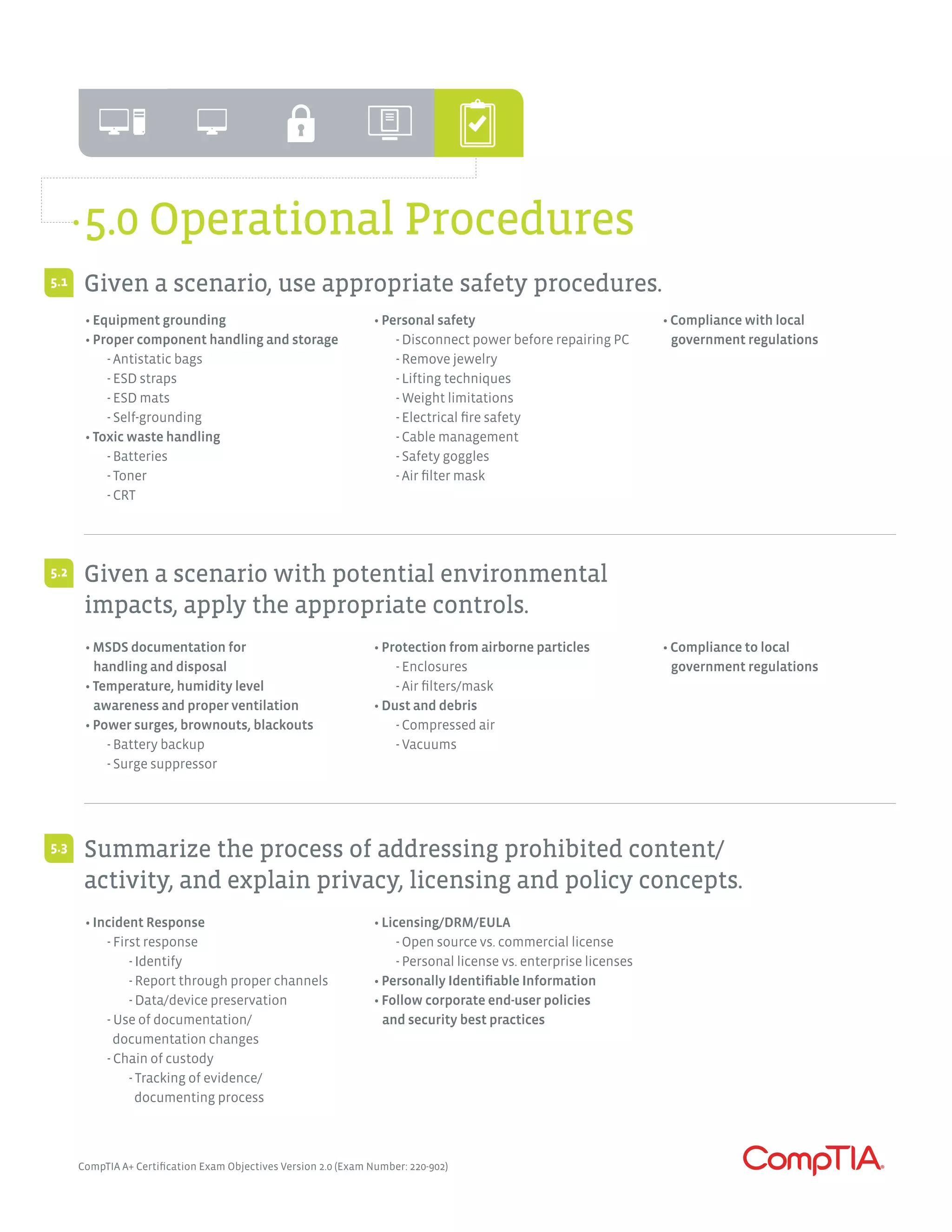 CompTIA A+ Certification Exam Objectives Version 2.0 (Exam Number: 220-902)
5.0 Operational Procedures
• Equipment grounding
• Proper component handling and storage
	 - Antistatic bags
	 - ESD straps
	 - ESD mats
	 - Self-grounding
• Toxic waste handling
	 - Batteries
	 - Toner
	 - CRT
• Personal safety
	 - Disconnect power before repairing PC
	 - Remove jewelry
	 - Lifting techniques
	 - Weight limitations
	 - Electrical fire safety
	 - Cable management
	 - Safety goggles
	 - Air filter mask
• Compliance with local
government regulations
• MSDS documentation for
handling and disposal
• Temperature, humidity level
awareness and proper ventilation
• Power surges, brownouts, blackouts
	 - Battery backup
	 - Surge suppressor
• Protection from airborne particles
	 - Enclosures
	 - Air filters/mask
• Dust and debris
	 - Compressed air
	 - Vacuums
• Compliance to local
government regulations
• Incident Response
	 - First response
		- Identify
		 - Report through proper channels
		 - Data/device preservation
	 - Use of documentation/
	 documentation changes
	 - Chain of custody
		 - Tracking of evidence/	
		 documenting process
• Licensing/DRM/EULA
	 - Open source vs. commercial license
	 - Personal license vs. enterprise licenses
• Personally Identifiable Information
• Follow corporate end-user policies
and security best practices
Given a scenario, use appropriate safety procedures.
Given a scenario with potential environmental
impacts, apply the appropriate controls.
Summarize the process of addressing prohibited content/
activity, and explain privacy, licensing and policy concepts.
5.1
5.2
5.3
 