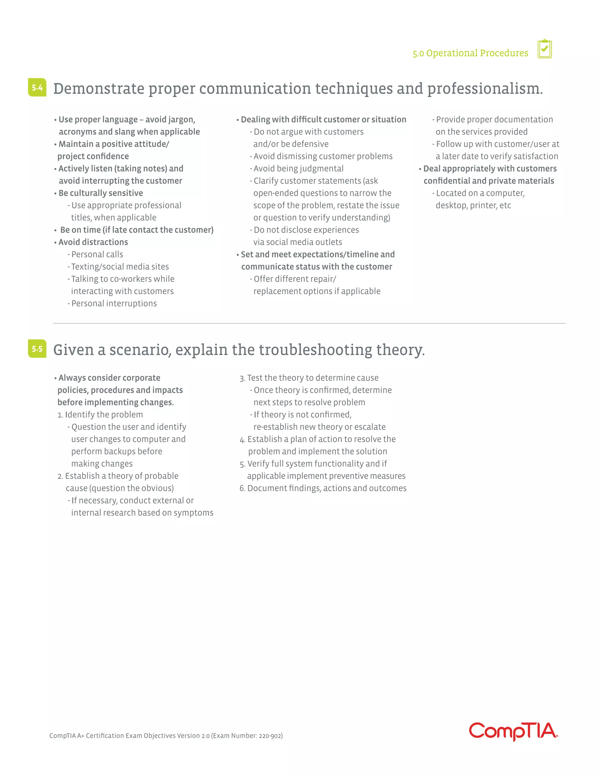 CompTIA A+ Certification Exam Objectives Version 2.0 (Exam Number: 220-902)
5.0 Operational Procedures
Demonstrate proper communication techniques and professionalism.
Given a scenario, explain the troubleshooting theory.
5.4
5.5
• Use proper language – avoid jargon,
acronyms and slang when applicable
• Maintain a positive attitude/
project confidence
• Actively listen (taking notes) and
avoid interrupting the customer
• Be culturally sensitive
	 - Use appropriate professional
	 titles, when applicable
• Be on time (if late contact the customer)
• Avoid distractions
	 - Personal calls
	 - Texting/social media sites
	 - Talking to co-workers while
	 interacting with customers
	 - Personal interruptions
• Dealing with difficult customer or situation
	 - Do not argue with customers
	 and/or be defensive
	 - Avoid dismissing customer problems
	 - Avoid being judgmental
	 - Clarify customer statements (ask
	 open-ended questions to narrow the
	 scope of the problem, restate the issue
	 or question to verify understanding)
	 - Do not disclose experiences
	 via social media outlets
• Set and meet expectations/timeline and
communicate status with the customer
	 - Offer different repair/
	 replacement options if applicable
	 - Provide proper documentation
	 on the services provided
	 - Follow up with customer/user at
	 a later date to verify satisfaction
• Deal appropriately with customers
confidential and private materials
	 - Located on a computer,
	 desktop, printer, etc
• Always consider corporate
policies, procedures and impacts
before implementing changes.
1. Identify the problem
	 - Question the user and identify
	 user changes to computer and
	 perform backups before
	 making changes
2. Establish a theory of probable
cause (question the obvious)
	 - If necessary, conduct external or
	 internal research based on symptoms
3. Test the theory to determine cause
	 - Once theory is confirmed, determine
	 next steps to resolve problem
	 - If theory is not confirmed,
	 re-establish new theory or escalate
4. Establish a plan of action to resolve the
problem and implement the solution
5. Verify full system functionality and if
applicableimplementpreventivemeasures
6. Document findings, actions and outcomes
 