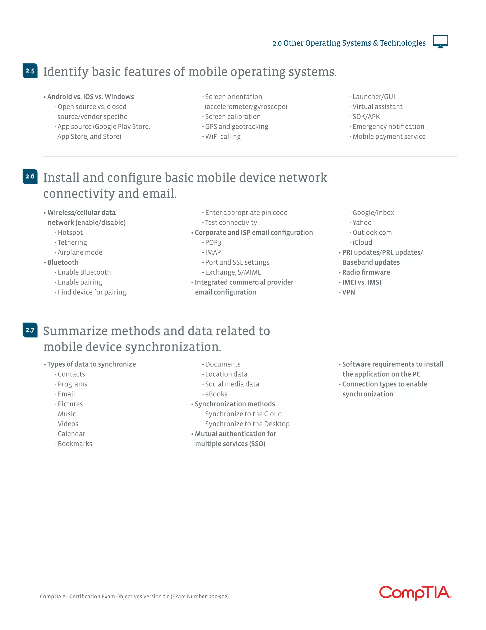 CompTIA A+ Certification Exam Objectives Version 2.0 (Exam Number: 220-902)
2.0 Other Operating Systems & Technologies
Identify basic features of mobile operating systems.
Install and configure basic mobile device network
connectivity and email.
Summarize methods and data related to
mobile device synchronization.
2.5
2.6
2.7
• Android vs. iOS vs. Windows
	 - Open source vs. closed 		
	 source/vendor specific
	 - App source (Google Play Store,
	 App Store, and Store)
	 - Screen orientation
	 (accelerometer/gyroscope)
	 - Screen calibration
	 - GPS and geotracking
	 - WiFi calling
	 - Launcher/GUI
	 - Virtual assistant
	 - SDK/APK
	 - Emergency notification
	 - Mobile payment service
• Wireless/cellular data
network (enable/disable)
	 - Hotspot
	 - Tethering
	 - Airplane mode
• Bluetooth
	 - Enable Bluetooth
	 - Enable pairing
	 - Find device for pairing
	 - Enter appropriate pin code
	 - Test connectivity
• Corporate and ISP email configuration
	 - POP3
	 - IMAP
	 - Port and SSL settings
	 - Exchange, S/MIME
• Integrated commercial provider
email configuration
	 - Google/Inbox
	 - Yahoo
	 - Outlook.com
	 - iCloud
• PRI updates/PRL updates/
Baseband updates
• Radio firmware
• IMEI vs. IMSI
• VPN
• Types of data to synchronize
	 - Contacts
	 - Programs
	 - Email
	 - Pictures
	 - Music
	 - Videos
	 - Calendar
	 - Bookmarks
	 - Documents
	 - Location data
	 - Social media data
	 - eBooks
• Synchronization methods
	 - Synchronize to the Cloud
	 - Synchronize to the Desktop
• Mutual authentication for
multiple services (SSO)
• Software requirements to install
the application on the PC
• Connection types to enable
synchronization
 