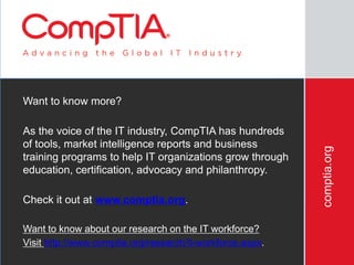 comptia.org
Want to know more?
As the voice of the IT industry, CompTIA has hundreds
of tools, market intelligence reports and business
training programs to help IT organizations grow through
education, certification, advocacy and philanthropy.
Check it out at www.comptia.org.
Want to know about our research on the IT workforce?
Visit http://www.comptia.org/research/it-workforce.aspx.
 