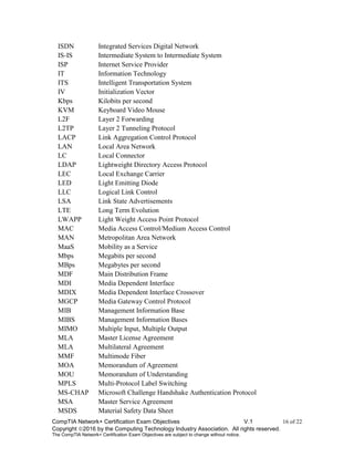 CompTIA Network+ Certification Exam Objectives V.1 16 of 22
Copyright 2016 by the Computing Technology Industry Association. All rights reserved.
The CompTIA Network+ Certification Exam Objectives are subject to change without notice.
ISDN Integrated Services Digital Network
IS-IS Intermediate System to Intermediate System
ISP Internet Service Provider
IT Information Technology
ITS Intelligent Transportation System
IV Initialization Vector
Kbps Kilobits per second
KVM Keyboard Video Mouse
L2F Layer 2 Forwarding
L2TP Layer 2 Tunneling Protocol
LACP Link Aggregation Control Protocol
LAN Local Area Network
LC Local Connector
LDAP Lightweight Directory Access Protocol
LEC Local Exchange Carrier
LED Light Emitting Diode
LLC Logical Link Control
LSA Link State Advertisements
LTE Long Term Evolution
LWAPP Light Weight Access Point Protocol
MAC Media Access Control/Medium Access Control
MAN Metropolitan Area Network
MaaS Mobility as a Service
Mbps Megabits per second
MBps Megabytes per second
MDF Main Distribution Frame
MDI Media Dependent Interface
MDIX Media Dependent Interface Crossover
MGCP Media Gateway Control Protocol
MIB Management Information Base
MIBS Management Information Bases
MIMO Multiple Input, Multiple Output
MLA Master License Agreement
MLA Multilateral Agreement
MMF Multimode Fiber
MOA Memorandum of Agreement
MOU Memorandum of Understanding
MPLS Multi-Protocol Label Switching
MS-CHAP Microsoft Challenge Handshake Authentication Protocol
MSA Master Service Agreement
MSDS Material Safety Data Sheet
 
