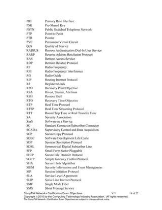 CompTIA Network+ Certification Exam Objectives V.1 18 of 22
Copyright 2016 by the Computing Technology Industry Association. All rights reserved.
The CompTIA Network+ Certification Exam Objectives are subject to change without notice.
PRI Primary Rate Interface
PSK Pre-Shared Key
PSTN Public Switched Telephone Network
PTP Point-to-Point
PTR Pointer
PVC Permanent Virtual Circuit
QoS Quality of Service
RADIUS Remote Authentication Dial-In User Service
RARP Reverse Address Resolution Protocol
RAS Remote Access Service
RDP Remote Desktop Protocol
RF Radio Frequency
RFI Radio Frequency Interference
RG Radio Guide
RIP Routing Internet Protocol
RJ Registered Jack
RPO Recovery Point Objective
RSA Rivest, Shamir, Adelman
RSH Remote Shell
RTO Recovery Time Objective
RTP Real Time Protocol
RTSP Real Time Streaming Protocol
RTT Round Trip Time or Real Transfer Time
SA Security Association
SaaS Software as a Service
SC Standard Connector/Subscriber Connector
SCADA Supervisory Control and Data Acquisition
SCP Secure Copy Protocol
SDLC Software Development Life Cycle
SDP Session Description Protocol
SDSL Symmetrical Digital Subscriber Line
SFP Small Form-factor Pluggable
SFTP Secure File Transfer Protocol
SGCP Simple Gateway Control Protocol
SHA Secure Hash Algorithm
SIEM Security Information and Event Management
SIP Session Initiation Protocol
SLA Service Level Agreement
SLIP Serial Line Internet Protocol
SMF Single Mode Fiber
SMS Short Message Service
 