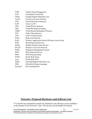 CompTIA Network+ Certification Exam Objectives V.1 20 of 22
Copyright 2016 by the Computing Technology Industry Association. All rights reserved.
The CompTIA Network+ Certification Exam Objectives are subject to change without notice.
UTM Unified Threat Management
UTP Unshielded Twisted Pair
VDSL Variable Digital Subscriber Line
VLAN Virtual Local Area Network
VNC Virtual Network Connection
VoIP Voice over IP
VPN Virtual Private Network
VRF Virtual Routing Forwarding
VRRP Virtual Router Redundancy Protocol
VTC Video Teleconference
VTP VLAN Trunk Protocol
WAN Wide Area Network
WAP Wireless Application Protocol/Wireless Access Point
WEP Wired Equivalent Privacy
WINS Window Internet Name Service
WLAN Wireless Local Area Network
WMS Warehouse Management System
WPA WiFi Protected Access
WPS WiFi Protected Setup
WWN World Wide Name
www World Wide Web
XDSL Extended Digital Subscriber Line
XML eXtensible Markup Language
Zeroconf Zero Configuration
Network+ Proposed Hardware and Software List
** CompTIA has included this sample list of hardware and software to assist candidates
as they prepare for the Network+ exam. This list may also be helpful for training
 