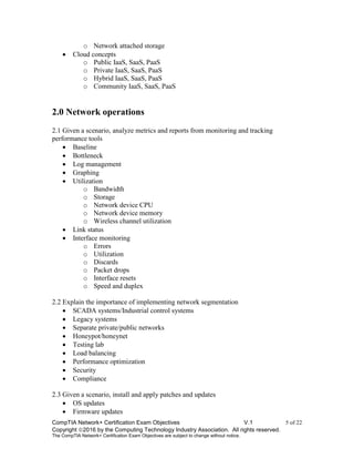 CompTIA Network+ Certification Exam Objectives V.1 5 of 22
Copyright 2016 by the Computing Technology Industry Association. All rights reserved.
The CompTIA Network+ Certification Exam Objectives are subject to change without notice.
o Network attached storage
 Cloud concepts
o Public IaaS, SaaS, PaaS
o Private IaaS, SaaS, PaaS
o Hybrid IaaS, SaaS, PaaS
o Community IaaS, SaaS, PaaS
2.0 Network operations
2.1 Given a scenario, analyze metrics and reports from monitoring and tracking
performance tools
 Baseline
 Bottleneck
 Log management
 Graphing
 Utilization
o Bandwidth
o Storage
o Network device CPU
o Network device memory
o Wireless channel utilization
 Link status
 Interface monitoring
o Errors
o Utilization
o Discards
o Packet drops
o Interface resets
o Speed and duplex
2.2 Explain the importance of implementing network segmentation
 SCADA systems/Industrial control systems
 Legacy systems
 Separate private/public networks
 Honeypot/honeynet
 Testing lab
 Load balancing
 Performance optimization
 Security
 Compliance
2.3 Given a scenario, install and apply patches and updates
 OS updates
 Firmware updates
 