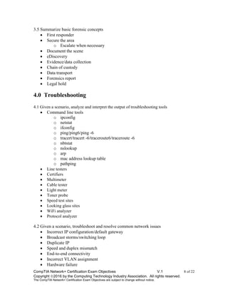 CompTIA Network+ Certification Exam Objectives V.1 8 of 22
Copyright 2016 by the Computing Technology Industry Association. All rights reserved.
The CompTIA Network+ Certification Exam Objectives are subject to change without notice.
3.5 Summarize basic forensic concepts
 First responder
 Secure the area
o Escalate when necessary
 Document the scene
 eDiscovery
 Evidence/data collection
 Chain of custody
 Data transport
 Forensics report
 Legal hold
4.0 Troubleshooting
4.1 Given a scenario, analyze and interpret the output of troubleshooting tools
 Command line tools
o ipconfig
o netstat
o ifconfig
o ping/ping6/ping -6
o tracert/tracert -6/traceroute6/traceroute -6
o nbtstat
o nslookup
o arp
o mac address lookup table
o pathping
 Line testers
 Certifiers
 Multimeter
 Cable tester
 Light meter
 Toner probe
 Speed test sites
 Looking glass sites
 WiFi analyzer
 Protocol analyzer
4.2 Given a scenario, troubleshoot and resolve common network issues
 Incorrect IP configuration/default gateway
 Broadcast storms/switching loop
 Duplicate IP
 Speed and duplex mismatch
 End-to-end connectivity
 Incorrect VLAN assignment
 Hardware failure
 