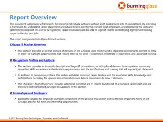 3
Report Overview
This document will provide a framework for bringing individuals with and without an IT background into IT occupations. By providing
a framework to understand career placement and advancement, identifying relevant local employers, and describing the skills and
certifications required for a set of occupations, career counselors will be able to support clients in identifying appropriate training
opportunities to land jobs.
The report is organized into three distinct sections:
Chicago IT Market Overview
• This section provides an overall picture of demand in the Chicago labor market and is separated according to barriers to entry
in order to highlight opportunities that require little-to-no prior IT experience, moderate IT experience, and advanced training.
IT Occupation Profiles and Ladders
• This section provides an in-depth description of target IT occupations, including local demand by occupation, commonly
requested skills, experience and education requirements, and the certifications and training that will support job placement.
• In addition to occupation profiles, this section will detail common career ladders and the associated skills, knowledge and
certifications necessary for upward career transitions and lateral movements to new IT domains.
• The Chicago IT Market Overview includes additional roles that are IT-related but do not fit a standard career path and are
therefore not highlighted as target occupations in this section.
IT Internships and Employers
• Especially valuable for employer outreach component of the project, this section will list the top employers hiring in the
Chicago area for full time and internship opportunities.
© 2015 Burning Glass Technologies - Proprietary and Confidential
 