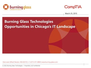 © 2015 Burning Glass Technologies — Proprietary and Confidential
Matching People
& Jobs
Reemployment &
Education
Pathways
Resume Parsing &
Management
Real-Time Jobs
Intelligence
Matching People
& Jobs
Reemployment &
Education
Pathways
Resume Parsing &
Management
Real-Time Jobs
Intelligence
March 25, 2015
Burning Glass Technologies
Opportunities in Chicago’s IT Landscape
One Lewis Wharf, Boston, MA 02210 | +1 (617) 227-4800 | www.burning-glass.com
 